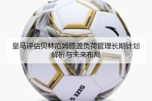 皇马评估贝林厄姆膝盖负荷管理长期计划解析与未来布局